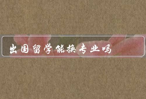 出国留学能换专业吗，专业的选择／国家的政策和要求