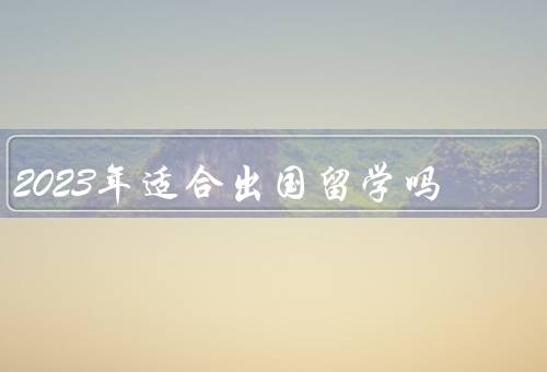 2023年适合出国留学吗，疫情形势、国际交流环境、个人条件