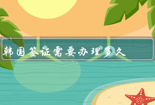 韩国签证需要办理多久，旅游签证／工作签证／留学签证