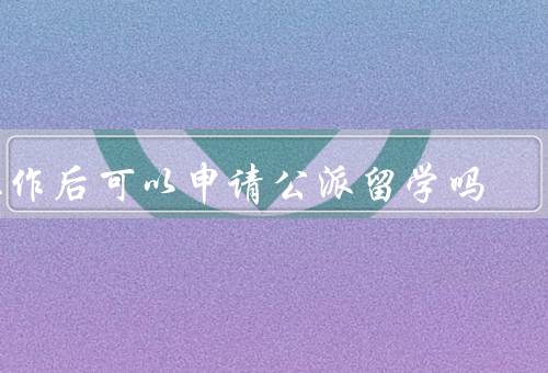 工作后可以申请公派留学吗，条件、优势、注意事项
