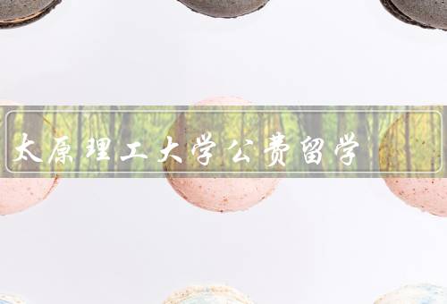 太原理工大学公费留学，公费留学项目／申请条件／留学经历的收获