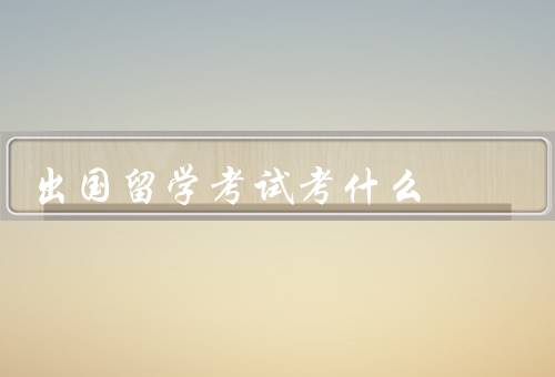 出国留学考试考什么（考试内容／考试重要性／备考建议）