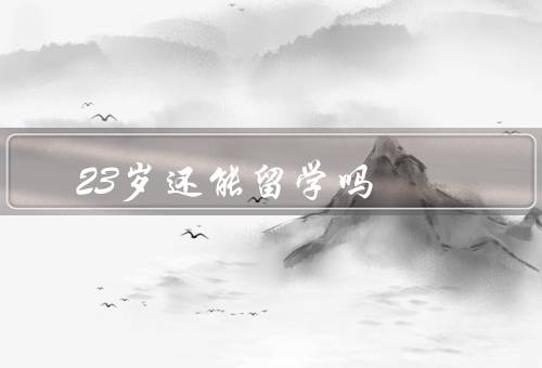 23岁还能留学吗（学习的动力、职业发展的机会、人生体验的丰富）