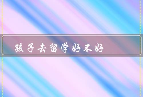 孩子去俄罗斯留学好不好（学术水平提升、文化交流与语言能力）