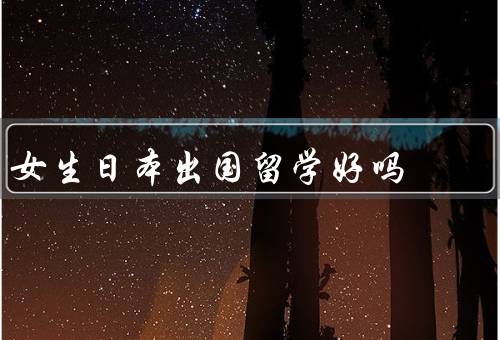 女生日本出国留学好吗，安全性／教育质量／文化体验