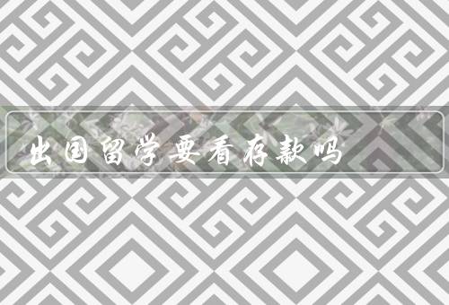 出国留学要看存款吗（为什么要看存款／确定存款金额／保证存款来源）