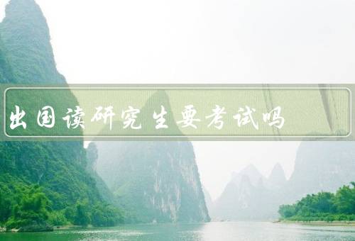 出国读研究生要考试吗（类型、要求、重要性）