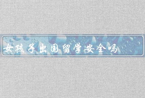 女孩子出国留学安全吗（留学前的安全准备、加强安全意识）