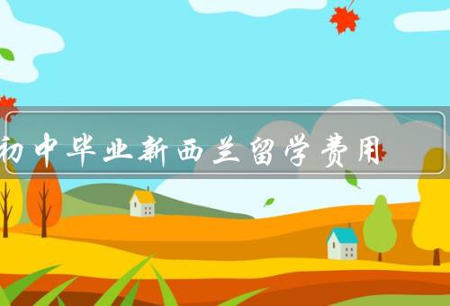 初中毕业新西兰留学费用，留学费用包括哪些方面／学费的大致情况