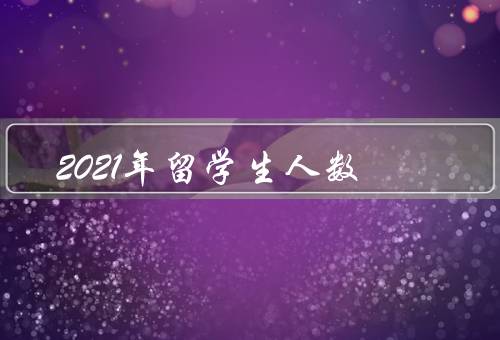 2021年留学生人数（人数增长态势／选择专业的新趋势）