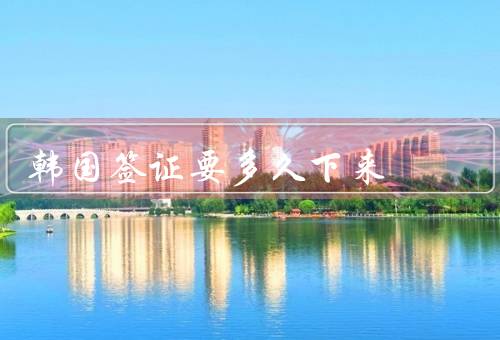 韩国签证要多久下来，韩国签证申请时间／不同签证类型的申请时间