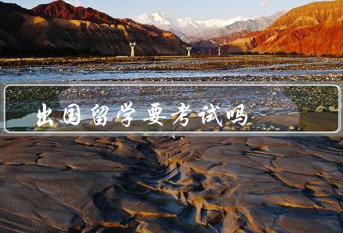 出国留学要考试吗（必要性／常见留学／准备和重要性）