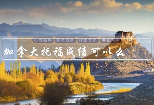 加拿大移民托福成绩可以么（是否需要托福成绩、托福成绩的重要性）