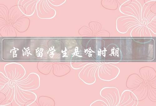官派留学生是啥时期，背景／培养目标／影响与变革