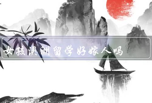 女孩澳洲留学好嫁人吗（澳洲留学的优势、影响、与自身发展的平衡）