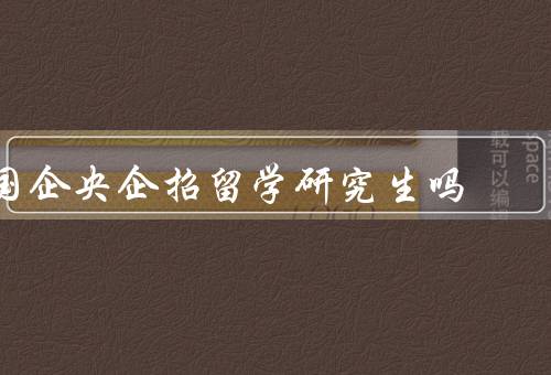 国企央企招留学研究生吗，央企招留学研究生的背景和意义