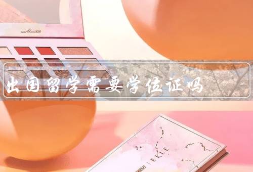出国留学需要学位证吗（学位证对于留学的重要性）
