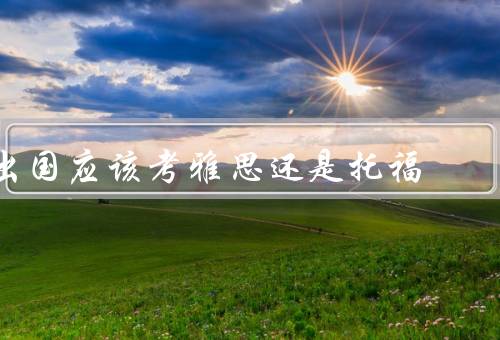 出国应该考雅思还是托福，考试内容／方式／机构