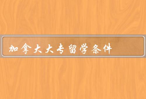 加拿大大专留学条件，申请条件／学费及生活费／签证要求