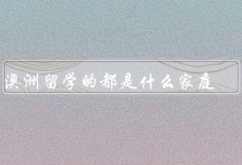 去澳洲留学的都是什么家庭，背景、经济条件、价值观