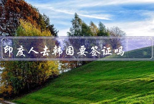 印度人去韩国要签证吗，印度人去韩国旅游是否需要签证？