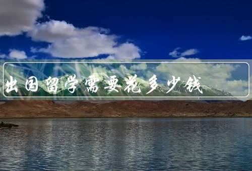 出国留学需要花多少钱（留学费用、签证费用、生活费用）