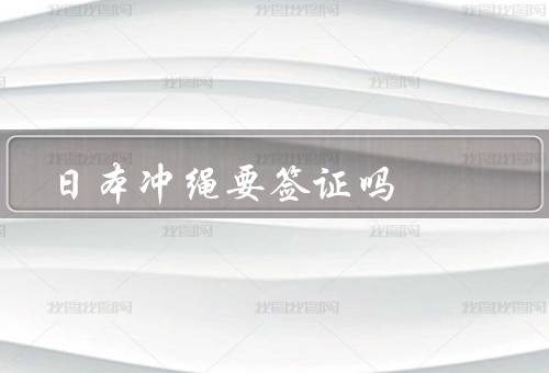 日本冲绳要签证吗（冲绳旅游签证政策、入境冲绳所需文件）