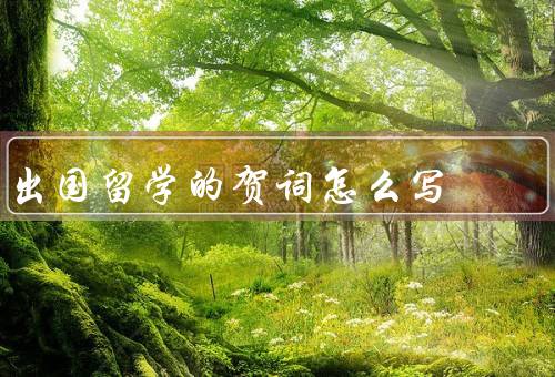 出国留学的贺词怎么写，出国留学的重要性、对留学生的祝福和鼓励