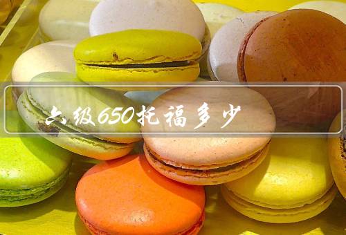 六级650托福多少，考试内容的难度、备考方法和技巧