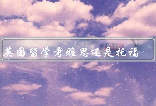 到英国留学考雅思还是托福，考试内容／考试难度／留学申请要求