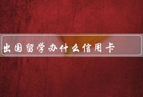 出国留学办什么信用卡（银联信用卡、国际信用卡、选择合适的信用卡）