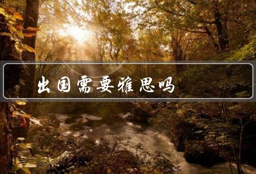 出国需要雅思吗（重要性、优势、出国留学是否一定需要）