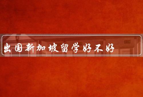出国新加坡留学好不好（学术氛围浓厚、多元文化交融）
