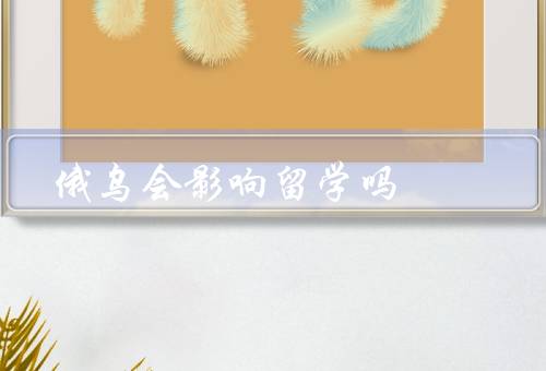 俄乌战争会影响留学吗（留学目的地选择产生影响／安全带来威胁）