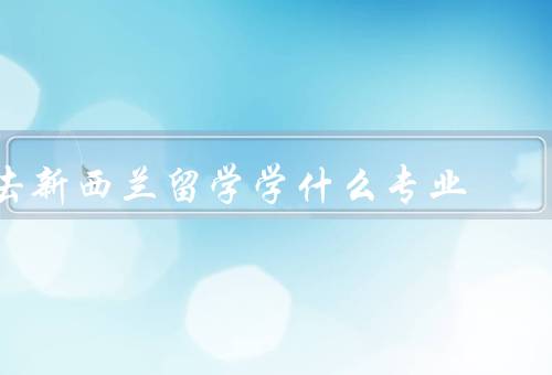 去新西兰留学学什么专业，商科、工程学、环境科学