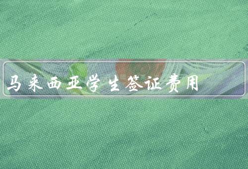马来西亚学生签证费用（学生签证费用／费用金额／缴费方式）