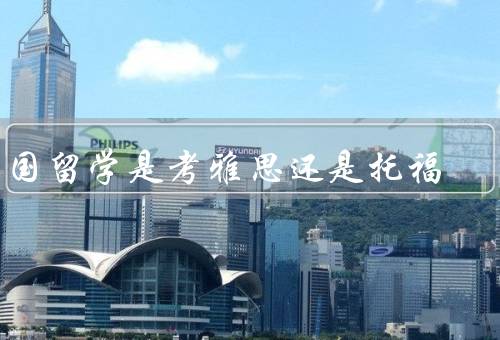 出国留学是考雅思还是托福，考试内容、难度、选择