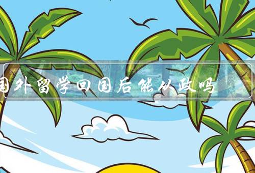 国外留学回国后能从政吗（优势、挑战、结论）