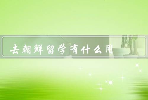 去朝鲜留学有什么用（扩展视野、学习专业知识、促进友好交流）