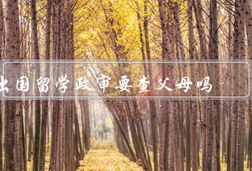 出国留学政审要查父母吗（必要性／对父母的查看）