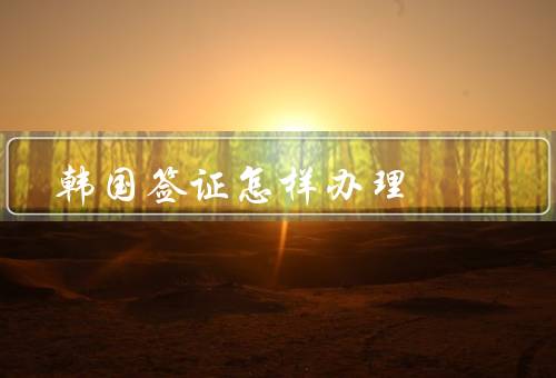 韩国签证怎样办理（准备材料／填写申请表／递交申请材料）