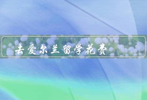 去爱尔兰留学花费（学费、生活费、住宿费）