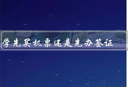 留学先买机票还是先办签证（机票价格与签证办理时间）