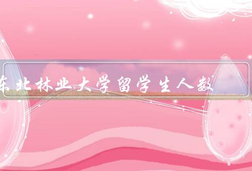 东北林业大学留学生人数，人数、服务、交流