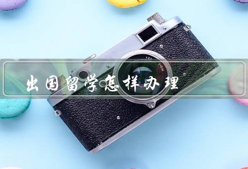 出国留学怎样办理（选择留学国家和学校／签证／学校相关手续）