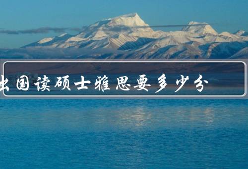 出国读硕士雅思要多少分（雅思分数的重要性、不同国家的要求）