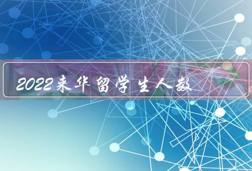 2022来华留学生人数，留学政策的改革、高等教育质量的提升