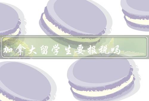 加拿大留学生要报税吗（加拿大留学生税务义务、好处、具体步骤）