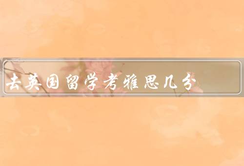 去英国留学考雅思几分（考取雅思的重要性、备考雅思）