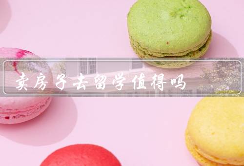 卖房子去留学值得吗（经济、教育、生活）